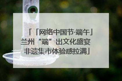 「网络中国节·端午」兰州“端”出文化盛宴 非遗集市体验感拉满