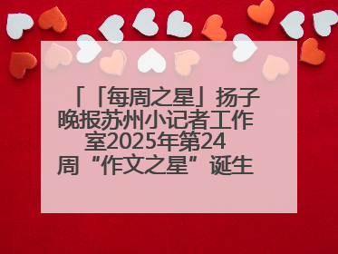 「每周之星」扬子晚报苏州小记者工作室2025年第24周“作文之星”诞生啦，快来领奖