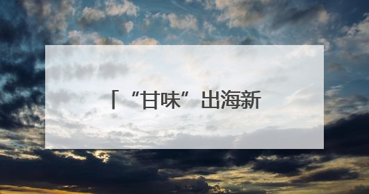“甘味”出海新象：从“鲜”到优的全球吸引力