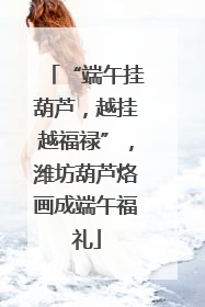 “端午挂葫芦，越挂越福禄”，潍坊葫芦烙画成端午福礼