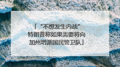 “不想发生内战” 特朗普称如果需要将向加州增派国民警卫队