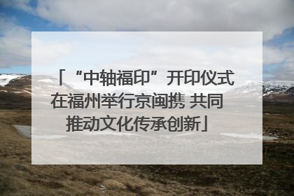 “中轴福印”开印仪式在福州举行京闽携 共同推动文化传承创新