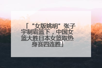 “女版姚明”张子宇制霸篮下，中国女篮大胜日本女篮取热身赛四连胜