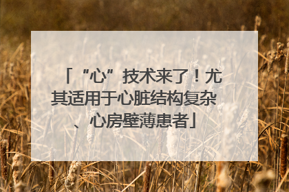“心”技术来了！尤其适用于心脏结构复杂、心房壁薄患者