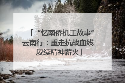 “忆南侨机工故事”云南行：重走抗战血线 赓续精神薪火