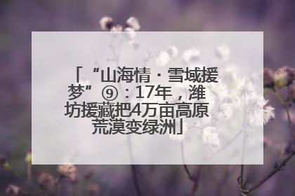 “山海情・雪域援梦”⑨：17年，潍坊援藏把4万亩高原荒漠变绿洲