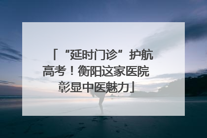 “延时门诊”护航高考！衡阳这家医院彰显中医魅力