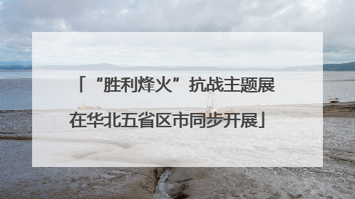 “胜利烽火”抗战主题展在华北五省区市同步开展