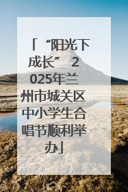 “阳光下成长” 2025年兰州市城关区中小学生合唱节顺利举办