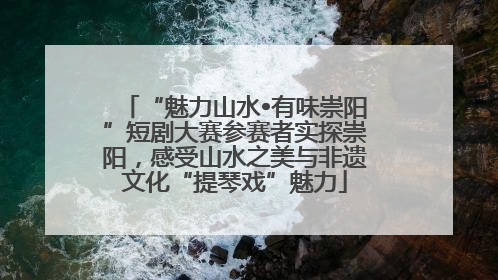 “魅力山水•有味崇阳”短剧大赛参赛者实探崇阳，感受山水之美与非遗文化“提琴戏”魅力
