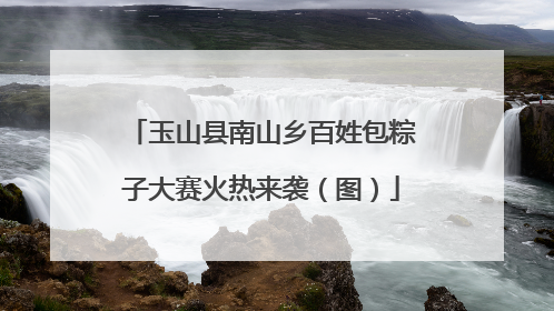 玉山县南山乡百姓包粽子大赛火热来袭（图）