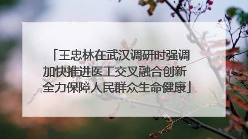 王忠林在武汉调研时强调 加快推进医工交叉融合创新 全力保障人民群众生命健康