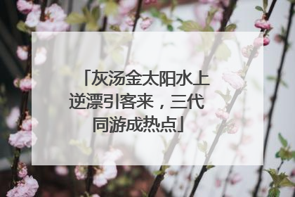 灰汤金太阳水上逆漂引客来，三代同游成热点