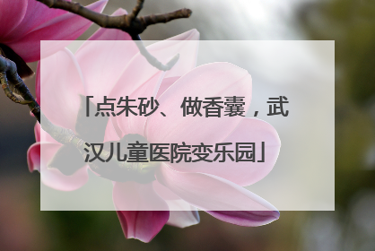 点朱砂、做香囊，武汉儿童医院变乐园