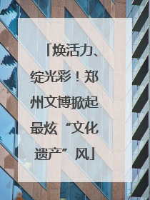 焕活力、绽光彩！郑州文博掀起最炫“文化遗产”风