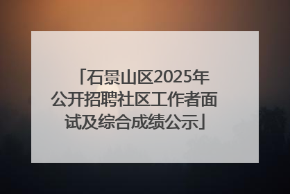 石景山区2025年公开招聘社区工作者面试及综合成绩公示