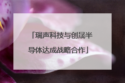 瑞声科技与创晟半导体达成战略合作