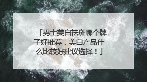 男士美白祛斑哪个牌子好推荐，美白产品什么比较好建议选择！