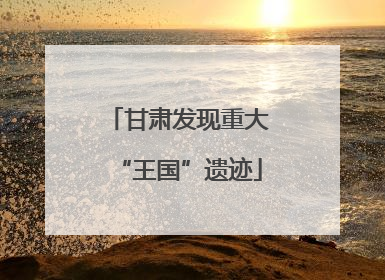 甘肃发现重大“王国”遗迹