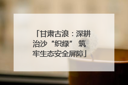 甘肃古浪：深耕治沙“织绿” 筑牢生态安全屏障