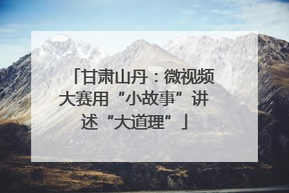 甘肃山丹：微视频大赛用“小故事”讲述“大道理”