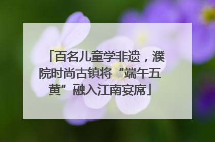 百名儿童学非遗，濮院时尚古镇将“端午五黄”融入江南宴席