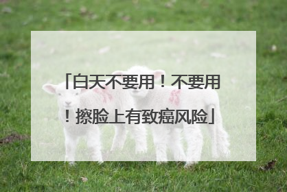 白天不要用！不要用！擦脸上有致癌风险