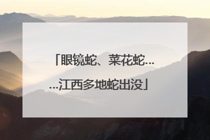 眼镜蛇、菜花蛇……江西多地蛇出没