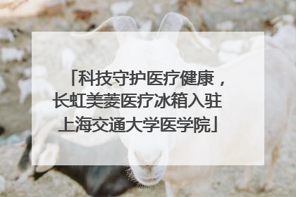 科技守护医疗健康，长虹美菱医疗冰箱入驻上海交通大学医学院