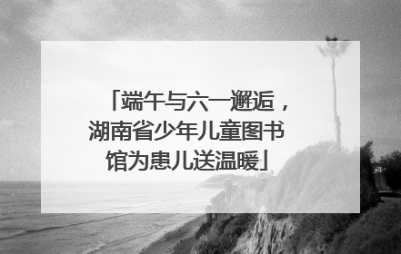 端午与六一邂逅，湖南省少年儿童图书馆为患儿送温暖