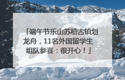 端午节乐山苏稽古镇划龙舟，11名外国留学生组队参赛：很开心！