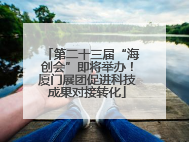 第二十三届“海创会”即将举办！厦门展团促进科技成果对接转化