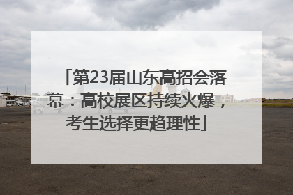 第23届山东高招会落幕：高校展区持续火爆，考生选择更趋理性