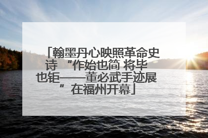 翰墨丹心映照革命史诗 “作始也简 将毕也钜——董必武手迹展”在福州开幕