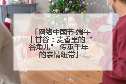 网络中国节·端午丨甘谷：麦香里的“谷角儿” 传承千年的亲情纽带