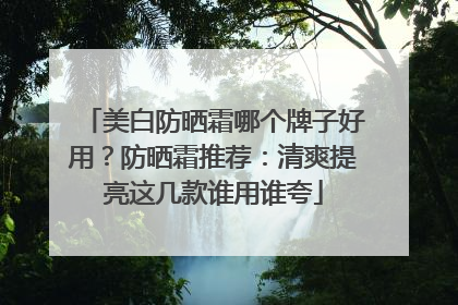 美白防晒霜哪个牌子好用？防晒霜推荐：清爽提亮这几款谁用谁夸