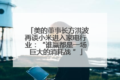 美的董事长方洪波再谈小米进入家电行业：“谁赢都是一场巨大的消耗战 ”