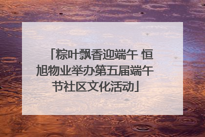 粽叶飘香迎端午 恒旭物业举办第五届端午节社区文化活动