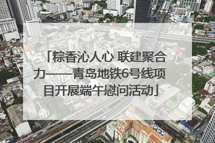 粽香沁人心 联建聚合力——青岛地铁6号线项目开展端午慰问活动