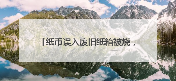纸币误入废旧纸箱被烧，南通农行全力帮客户挽损