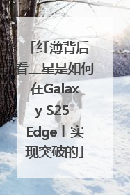 纤薄背后 看三星是如何在Galaxy S25 Edge上实现突破的