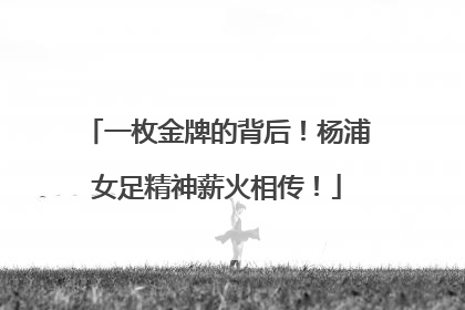 一枚金牌的背后！杨浦女足精神薪火相传！