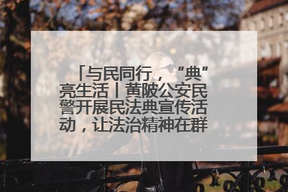 与民同行，“典”亮生活丨黄陂公安民警开展民法典宣传活动，让法治精神在群众心中落地生根