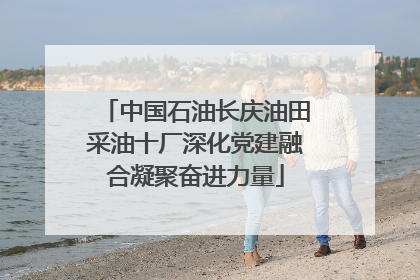中国石油长庆油田采油十厂深化党建融合凝聚奋进力量