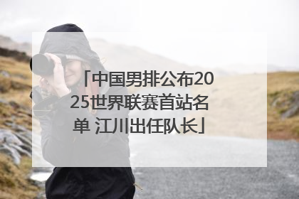 中国男排公布2025世界联赛首站名单 江川出任队长