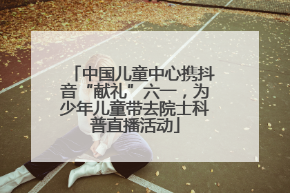 中国儿童中心携抖音“献礼”六一，为少年儿童带去院士科普直播活动