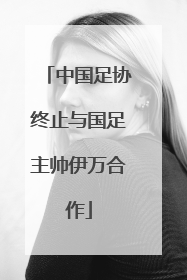 中国足协终止与国足主帅伊万合作