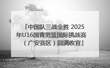 中国队三战全胜 2025年U16国青男篮国际挑战赛（广安赛区）圆满收官