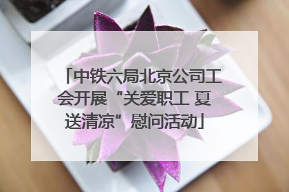 中铁六局北京公司工会开展“关爱职工 夏送清凉”慰问活动