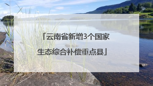 云南省新增3个国家生态综合补偿重点县